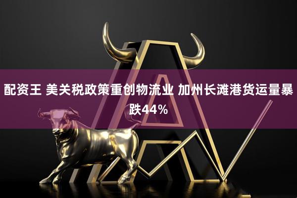 配资王 美关税政策重创物流业 加州长滩港货运量暴跌44%