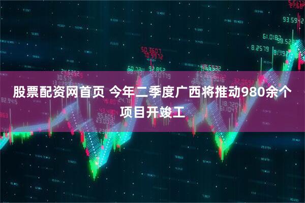 股票配资网首页 今年二季度广西将推动980余个项目开竣工