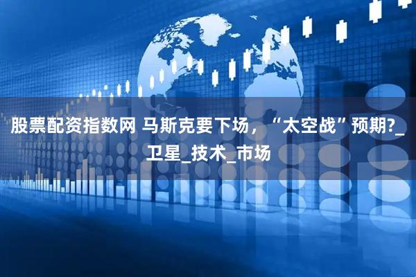 股票配资指数网 马斯克要下场，“太空战”预期?_卫星_技术_市场