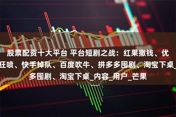 股票配资十大平台 平台短剧之战：红果撒钱、优酷变短、爱奇艺狂喷、快手掉队、百度吹牛、拼多多囤剧、淘宝下桌_内容_用户_芒果