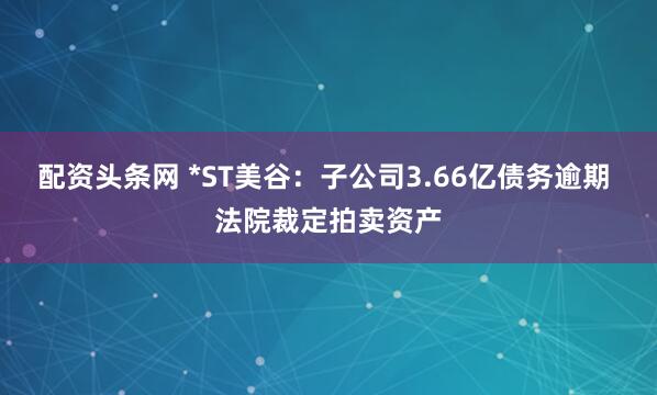 配资头条网 *ST美谷：子公司3.66亿债务逾期 法院裁定拍卖资产
