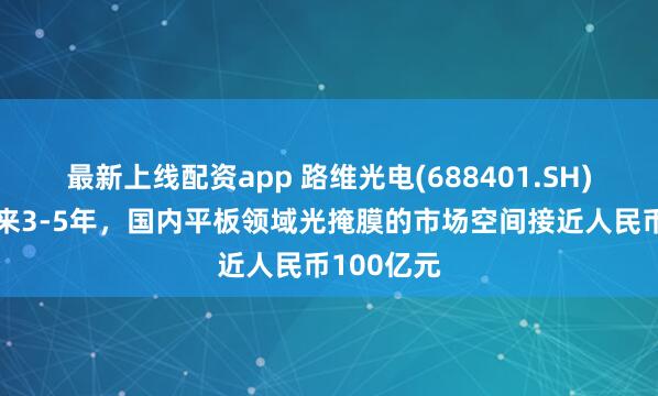 最新上线配资app 路维光电(688401.SH)：预计未来3-5年，国内平板领域光掩膜的市场空间接近人民币100亿元
