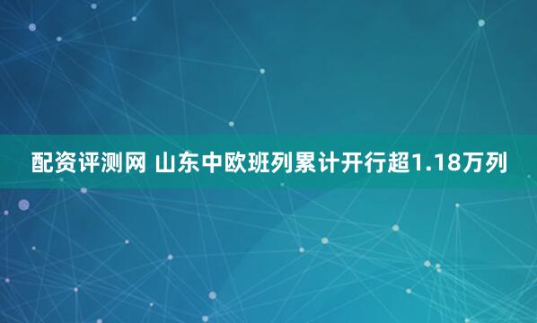 配资评测网 山东中欧班列累计开行超1.18万列