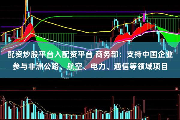 配资炒股平台入配资平台 商务部：支持中国企业参与非洲公路、航空、电力、通信等领域项目