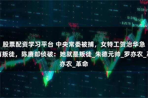 股票配资学习平台 中央常委被捕，女特工贺治华急报有叛徒，陈赓却侦破：她就是叛徒_朱德元帅_罗亦农_革命