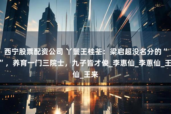 西宁股票配资公司 丫鬟王桂荃：梁启超没名分的“妾”，养育一门三院士，九子皆才俊_李惠仙_李蕙仙_王来