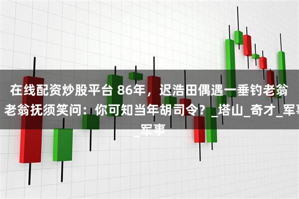 在线配资炒股平台 86年，迟浩田偶遇一垂钓老翁，老翁抚须笑问：你可知当年胡司令？_塔山_奇才_军事