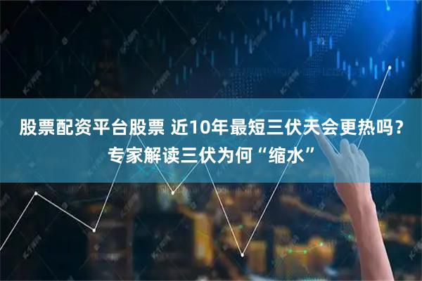 股票配资平台股票 近10年最短三伏天会更热吗？专家解读三伏为何“缩水”