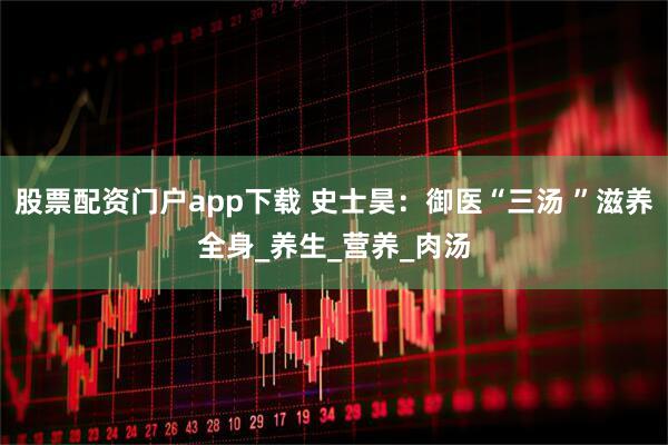 股票配资门户app下载 史士昊：御医“三汤 ”滋养全身_养生_营养_肉汤