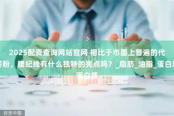 2025配资查询网站官网 相比于市面上普遍的代餐粉，腰纪线有什么独特的亮点吗？_脂肪_油脂_蛋白质