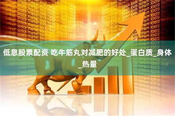 低息股票配资 吃牛筋丸对减肥的好处_蛋白质_身体_热量