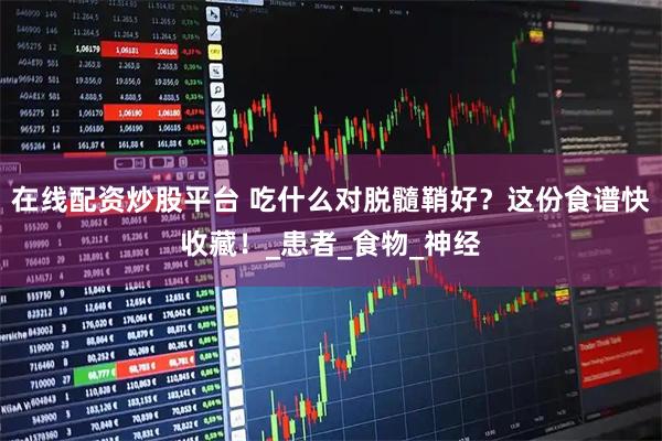 在线配资炒股平台 吃什么对脱髓鞘好？这份食谱快收藏！_患者_食物_神经