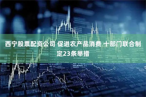西宁股票配资公司 促进农产品消费 十部门联合制定23条举措
