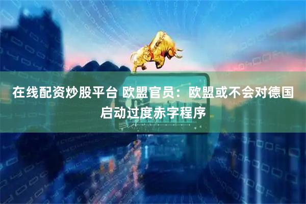 在线配资炒股平台 欧盟官员：欧盟或不会对德国启动过度赤字程序