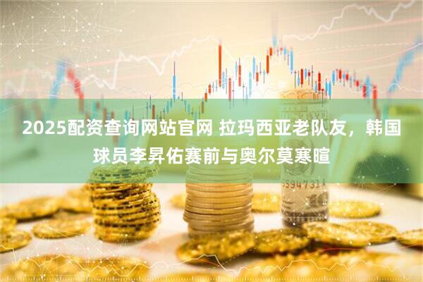 2025配资查询网站官网 拉玛西亚老队友，韩国球员李昇佑赛前与奥尔莫寒暄