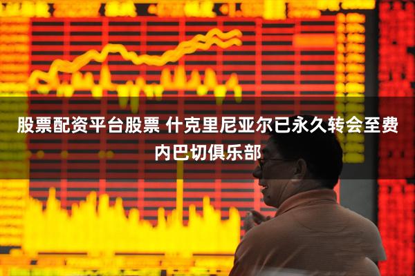 股票配资平台股票 什克里尼亚尔已永久转会至费内巴切俱乐部