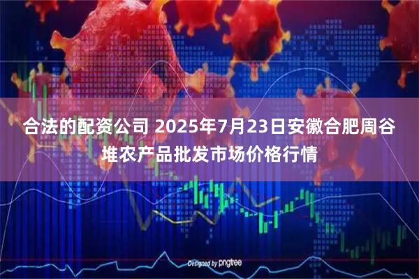 合法的配资公司 2025年7月23日安徽合肥周谷堆农产品批发市场价格行情