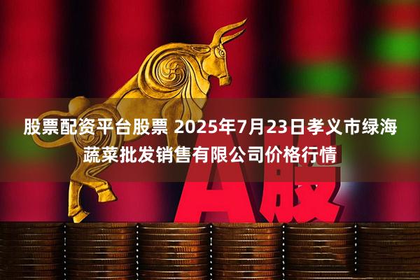 股票配资平台股票 2025年7月23日孝义市绿海蔬菜批发销售有限公司价格行情