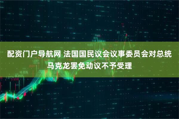 配资门户导航网 法国国民议会议事委员会对总统马克龙罢免动议不予受理