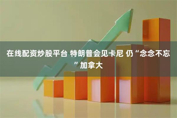 在线配资炒股平台 特朗普会见卡尼 仍“念念不忘”加拿大