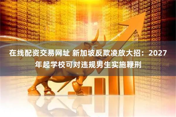 在线配资交易网址 新加坡反欺凌放大招：2027年起学校可对违规男生实施鞭刑